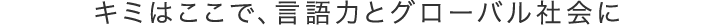 キミはここで、言語力とグローバル社会に