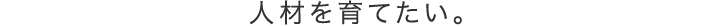 人材を育てたい。