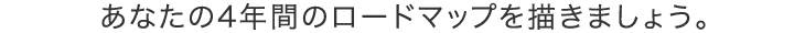 あなたの4年間のロードマップを描きましょう。