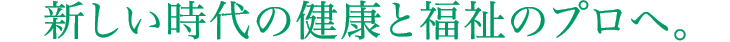 新しい時代の健康と福祉のプロへ。