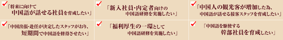 「将来に向けて中国語が話せる社員を育成したい」「新入社員・内定者向けの中国語研修を実施したい」「中国人の観光客が増加した為、中国語が話せる接客スタッフを育成したい」「中国出張・赴任が決定したスタッフがおり、短期間で中国語を修得させたい」「福利厚生の一環として中国語研修を実施したい」「中国語を駆使する幹部社員を育成したい」