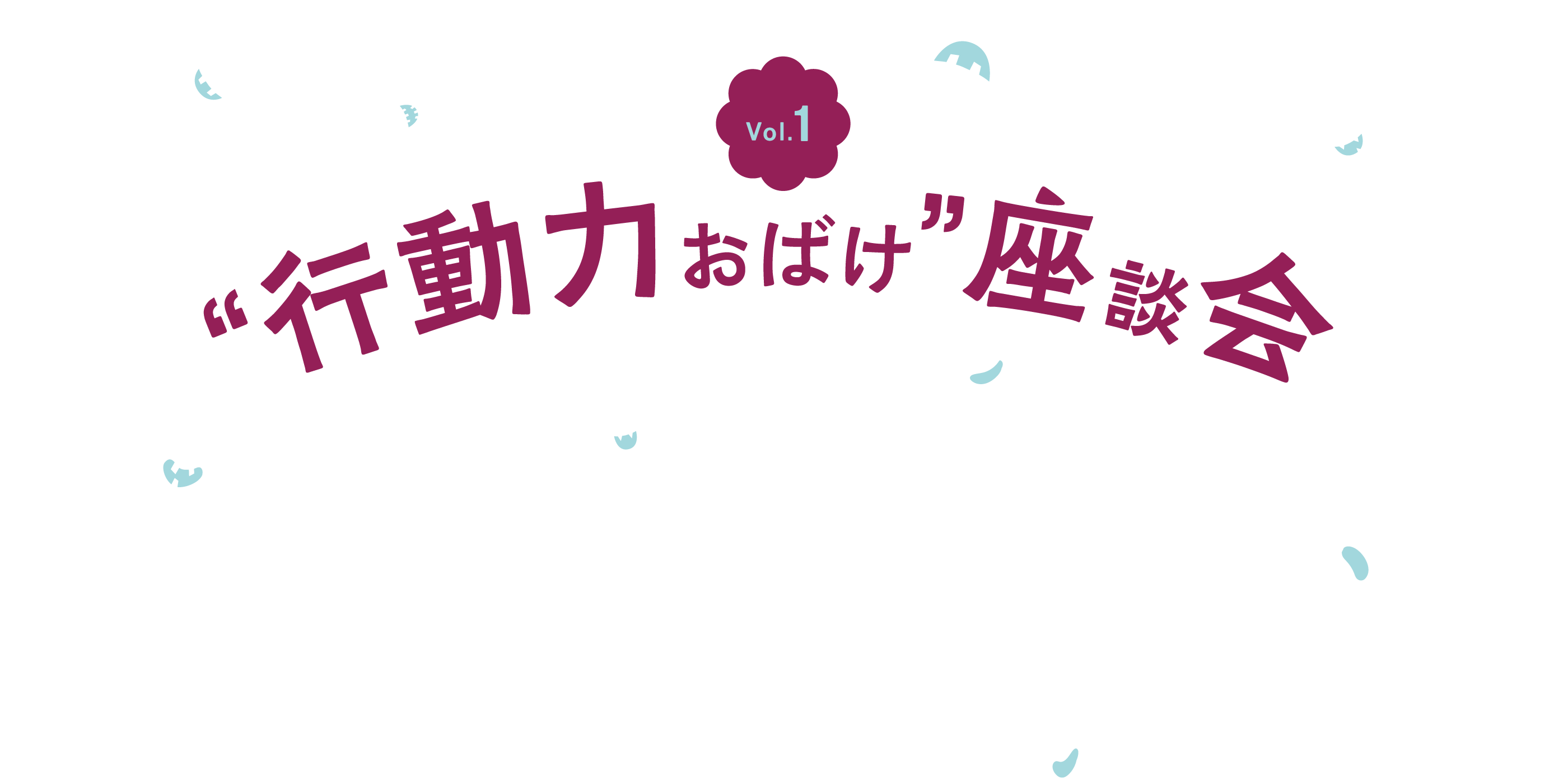 Vol.1 “行動力おばけ”座談会